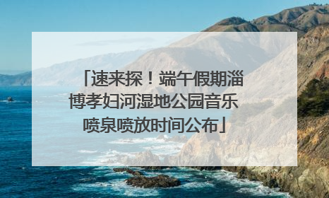 速来探！端午假期淄博孝妇河湿地公园音乐喷泉喷放时间公布