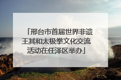 邢台市首届世界非遗王其和太极拳文化交流活动在任泽区举办