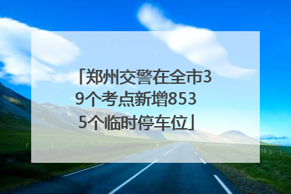 郑州交警在全市39个考点新增8535个临时停车位