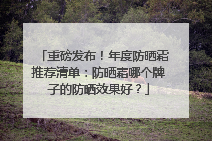 重磅发布！年度防晒霜推荐清单：防晒霜哪个牌子的防晒效果好？