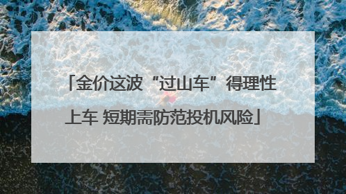 金价这波“过山车”得理性上车 短期需防范投机风险