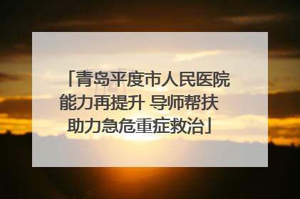 青岛平度市人民医院能力再提升 导师帮扶助力急危重症救治