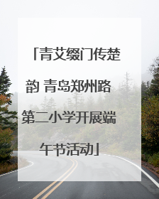 青艾缀门传楚韵 青岛郑州路第二小学开展端午节活动