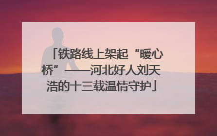 铁路线上架起“暖心桥”——河北好人刘天浩的十三载温情守护