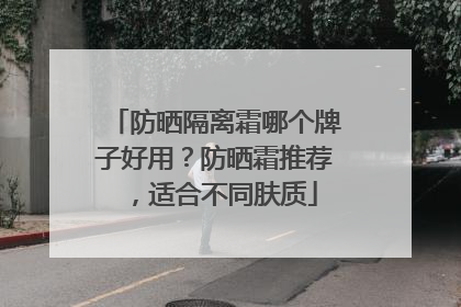 防晒隔离霜哪个牌子好用？防晒霜推荐，适合不同肤质