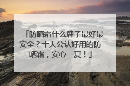 防晒霜什么牌子最好最安全？十大公认好用的防晒霜，安心一夏！