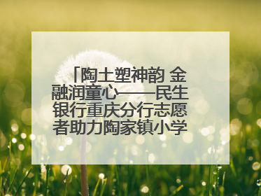 陶土塑神韵 金融润童心——民生银行重庆分行志愿者助力陶家镇小学美育计划