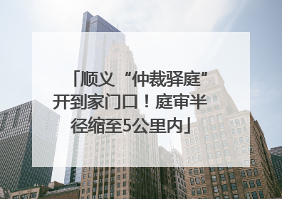 顺义“仲裁驿庭”开到家门口！庭审半径缩至5公里内
