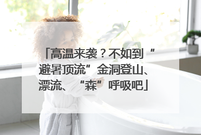 高温来袭？不如到“避暑顶流”金洞登山、漂流、“森”呼吸吧