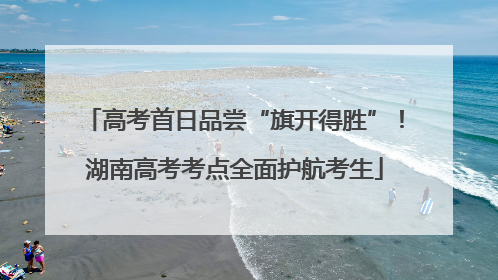 高考首日品尝“旗开得胜”！湖南高考考点全面护航考生