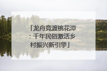 龙舟竞渡桃花潭：千年民俗激活乡村振兴新引擎