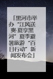 黑河市举办“江风送爽·夏享黑河”夏季避暑旅游“百日行动”新闻发布会