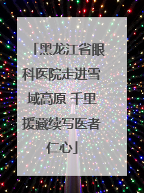 黑龙江省眼科医院走进雪域高原 千里援藏续写医者仁心