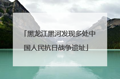 黑龙江黑河发现多处中国人民抗日战争遗址
