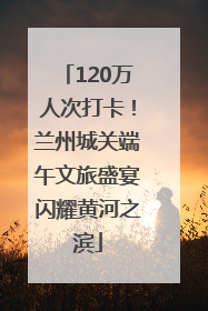 120万人次打卡！兰州城关端午文旅盛宴闪耀黄河之滨