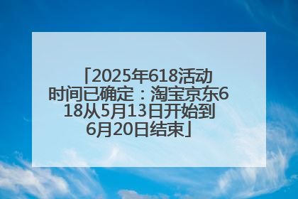 2025年618活动时间已确定：淘宝京东618从5月13日开始到6月20日结束