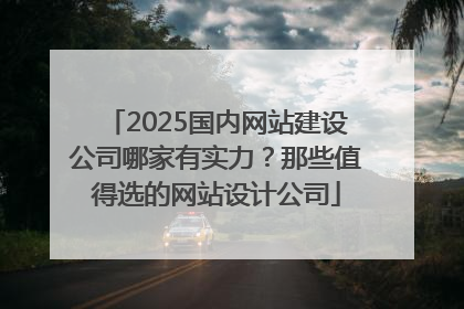 2025国内网站建设公司哪家有实力？那些值得选的网站设计公司