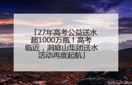 27年高考公益送水超1000万瓶！高考临近，洞庭山集团送水活动再度起航
