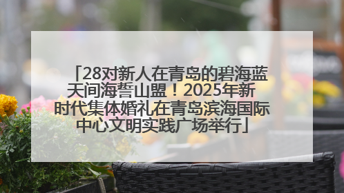 28对新人在青岛的碧海蓝天间海誓山盟！2025年新时代集体婚礼在青岛滨海国际中心文明实践广场举行