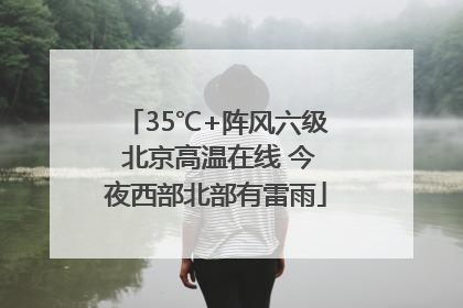 35℃+阵风六级 北京高温在线 今夜西部北部有雷雨