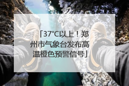 37℃以上！郑州市气象台发布高温橙色预警信号