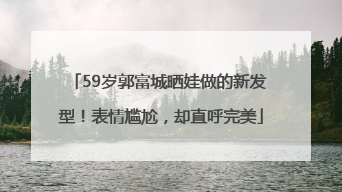 59岁郭富城晒娃做的新发型！表情尴尬，却直呼完美