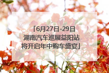 6月27日-29日 湖南汽车巡展益阳站将开启年中购车盛宴