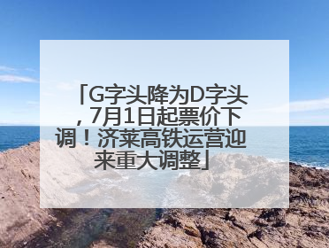 G字头降为D字头，7月1日起票价下调！济莱高铁运营迎来重大调整